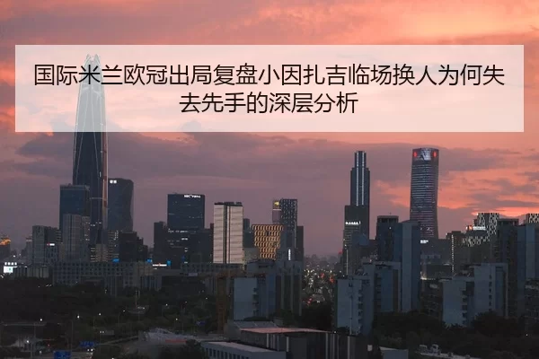 国际米兰欧冠出局复盘小因扎吉临场换人为何失去先手的深层分析