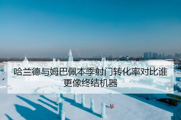 哈兰德与姆巴佩本季射门转化率对比谁更像终结机器