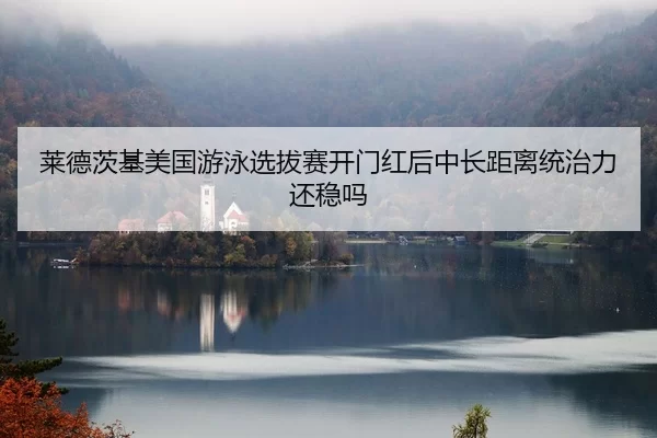 莱德茨基美国游泳选拔赛开门红后中长距离统治力还稳吗