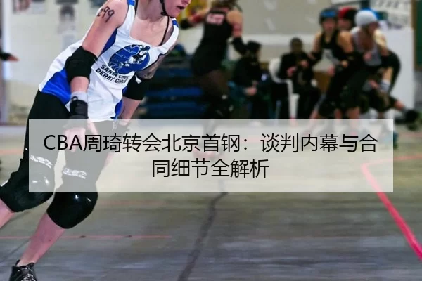 CBA周琦转会北京首钢：谈判内幕与合同细节全解析