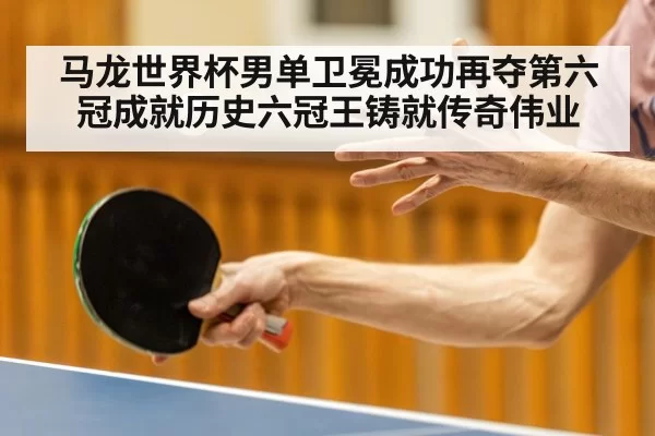 马龙世界杯男单卫冕成功再夺第六冠成就历史六冠王铸就传奇伟业