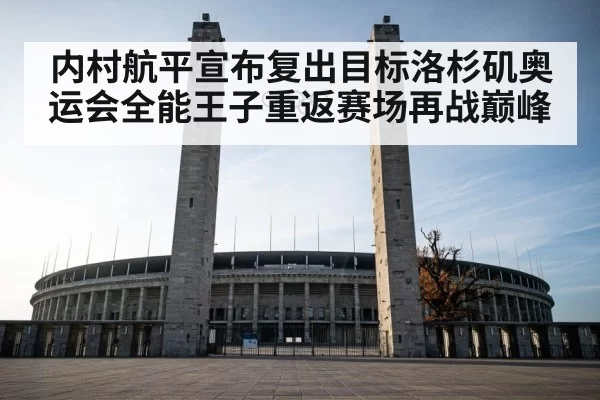 内村航平宣布复出目标洛杉矶奥运会全能王子重返赛场再战巅峰