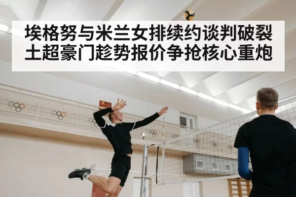 埃格努与米兰女排续约谈判破裂 土超豪门趁势报价争抢核心重炮